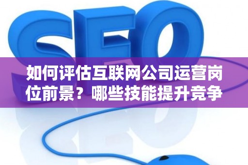 如何评估互联网公司运营岗位前景？哪些技能提升竞争力秘诀？