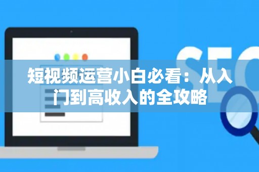短视频运营小白必看：从入门到高收入的全攻略
