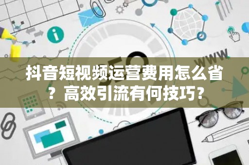 抖音短视频运营费用怎么省？高效引流有何技巧？