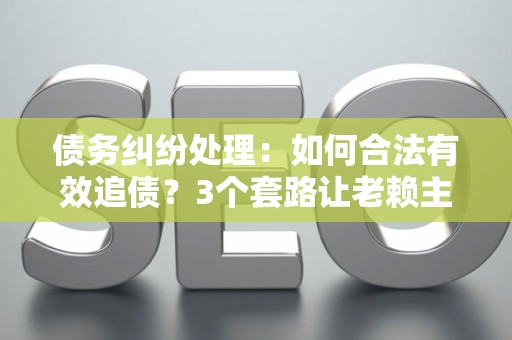 债务纠纷处理：如何合法有效追债？3个套路让老赖主动还钱！