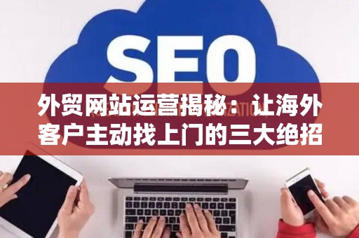 外贸网站运营揭秘：让海外客户主动找上门的三大绝招