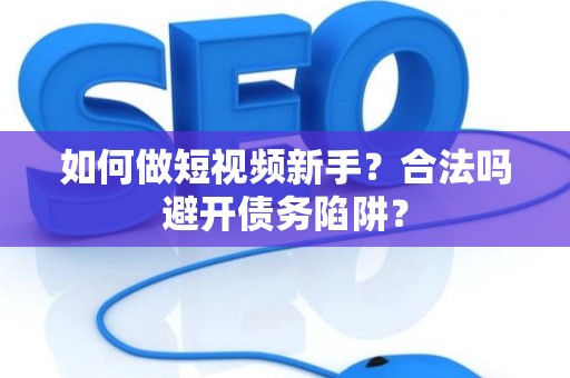 如何做短视频新手？合法吗避开债务陷阱？