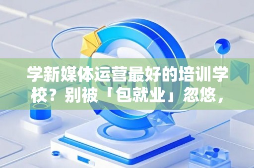 学新媒体运营最好的培训学校？别被「包就业」忽悠，三招拆穿真假
