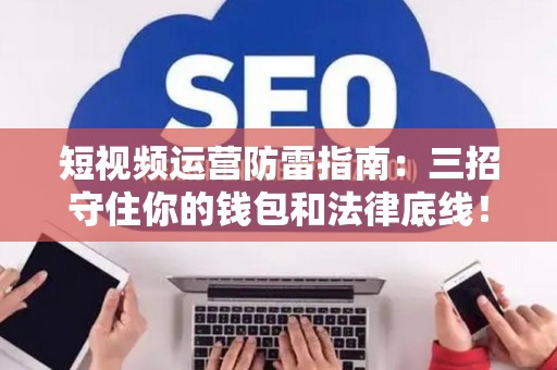 短视频运营防雷指南：三招守住你的钱包和法律底线！