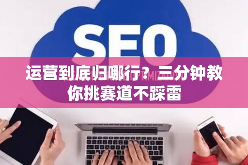 运营到底归哪行?三分钟教你挑赛道不踩雷 运营到底归哪行?三分钟教你挑赛道不踩雷